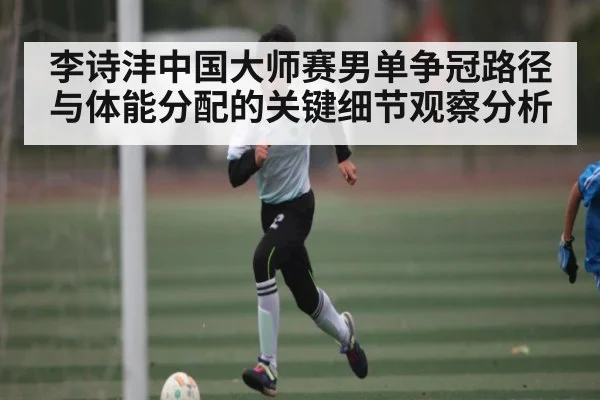 李诗沣中国大师赛男单争冠路径与体能分配的关键细节观察分析